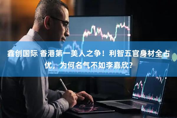 鑫创国际 香港第一美人之争！利智五官身材全占优，为何名气不如李嘉欣？