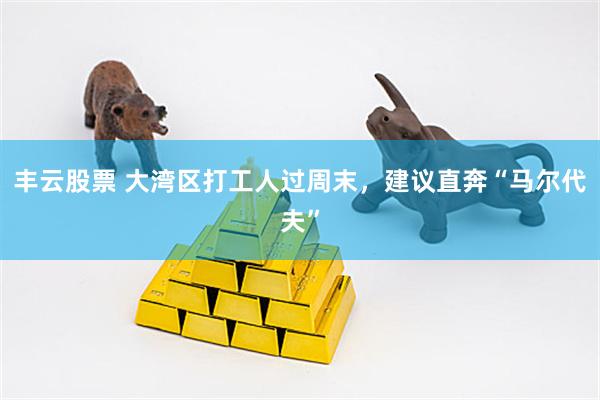 丰云股票 大湾区打工人过周末，建议直奔“马尔代夫”