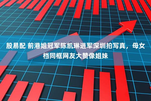 股易配 前港姐冠军陈凯琳进军深圳拍写真，母女档同框网友大赞像姐妹