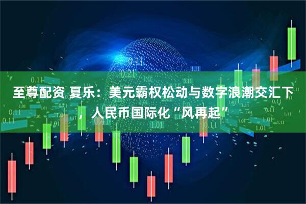 至尊配资 夏乐：美元霸权松动与数字浪潮交汇下，人民币国际化“风再起”