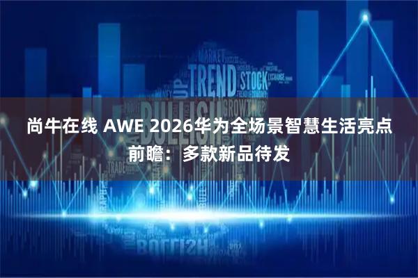 尚牛在线 AWE 2026华为全场景智慧生活亮点前瞻：多款新品待发