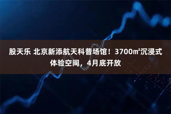 股天乐 北京新添航天科普场馆！3700㎡沉浸式体验空间，4月底开放
