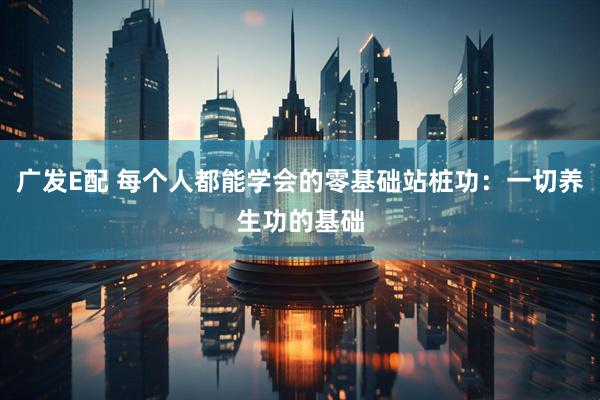 广发E配 每个人都能学会的零基础站桩功：一切养生功的基础