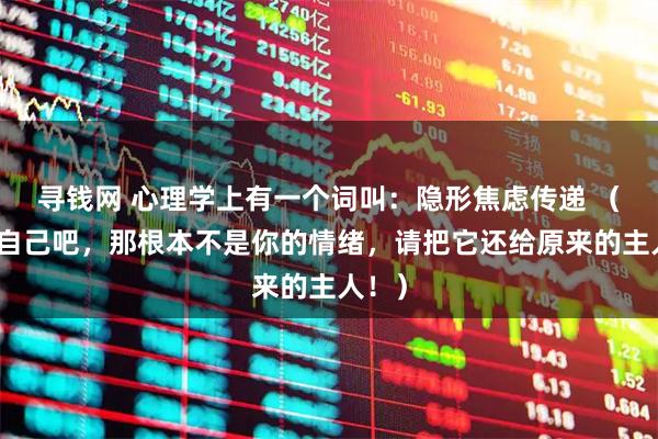 寻钱网 心理学上有一个词叫：隐形焦虑传递 （放过自己吧，那根本不是你的情绪，请把它还给原来的主人！）