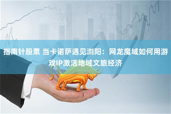 指南针股票 当卡诺萨遇见浏阳：网龙魔域如何用游戏IP激活地域文旅经济