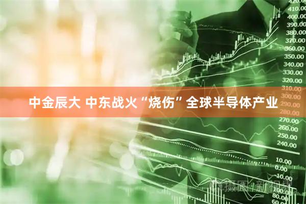 中金辰大 中东战火“烧伤”全球半导体产业
