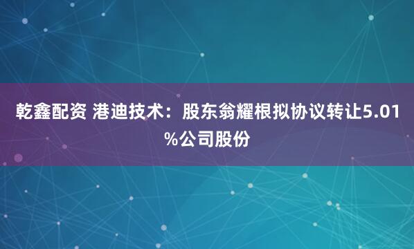 乾鑫配资 港迪技术：股东翁耀根拟协议转让5.01%公司股份
