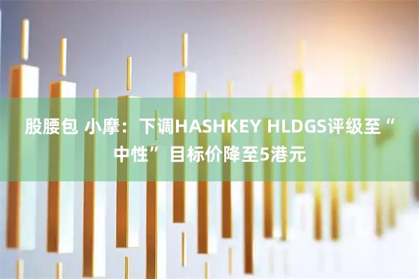 股腰包 小摩：下调HASHKEY HLDGS评级至“中性” 目标价降至5港元