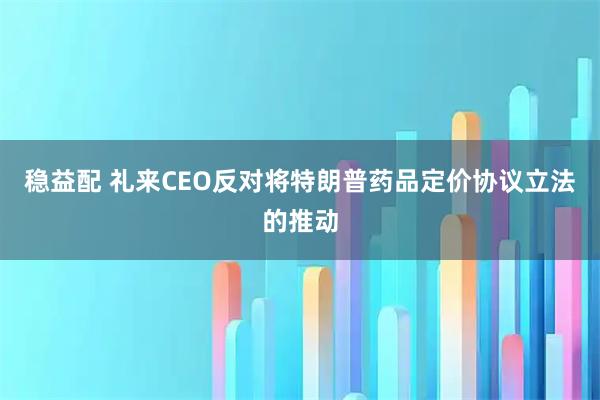 稳益配 礼来CEO反对将特朗普药品定价协议立法的推动