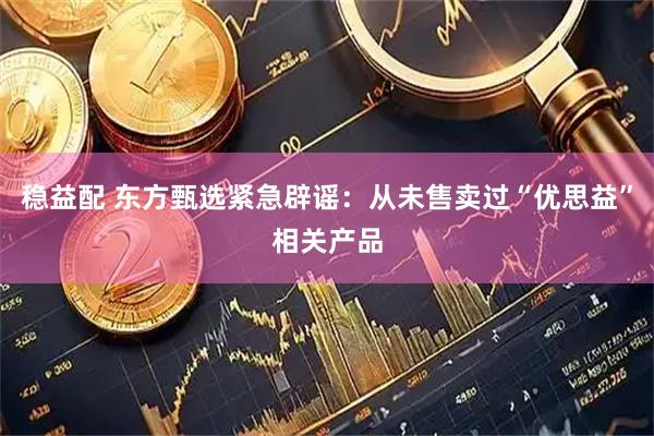 稳益配 东方甄选紧急辟谣：从未售卖过“优思益”相关产品