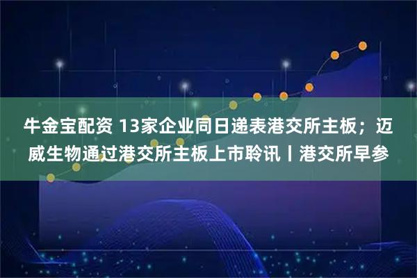 牛金宝配资 13家企业同日递表港交所主板；迈威生物通过港交所主板上市聆讯丨港交所早参
