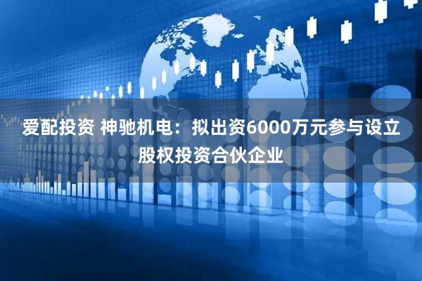 爱配投资 神驰机电：拟出资6000万元参与设立股权投资合伙企业