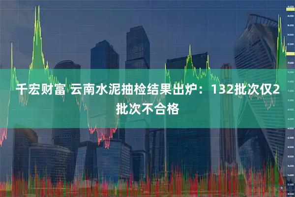 千宏财富 云南水泥抽检结果出炉：132批次仅2批次不合格