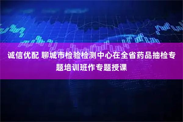 诚信优配 聊城市检验检测中心在全省药品抽检专题培训班作专题授课