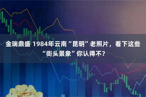 金瑞鼎盛 1984年云南“昆明”老照片，看下这些“街头景象”你认得不？