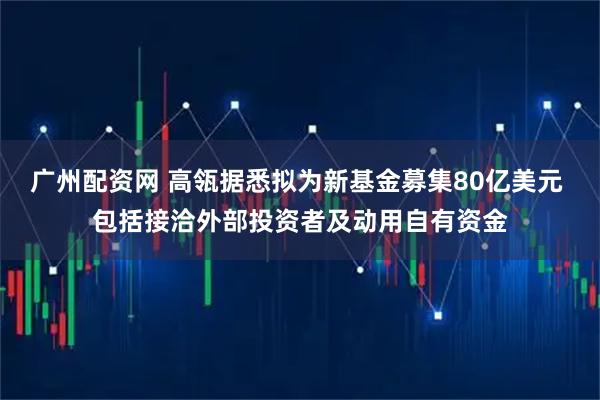 广州配资网 高瓴据悉拟为新基金募集80亿美元 包括接洽外部投资者及动用自有资金