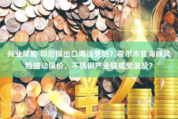 兴业策略 印尼镍出口海运受阻？霍尔木兹海峡风险搅动镍价，不锈钢产业链或受波及？